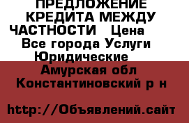 ПРЕДЛОЖЕНИЕ КРЕДИТА МЕЖДУ ЧАСТНОСТИ › Цена ­ 0 - Все города Услуги » Юридические   . Амурская обл.,Константиновский р-н